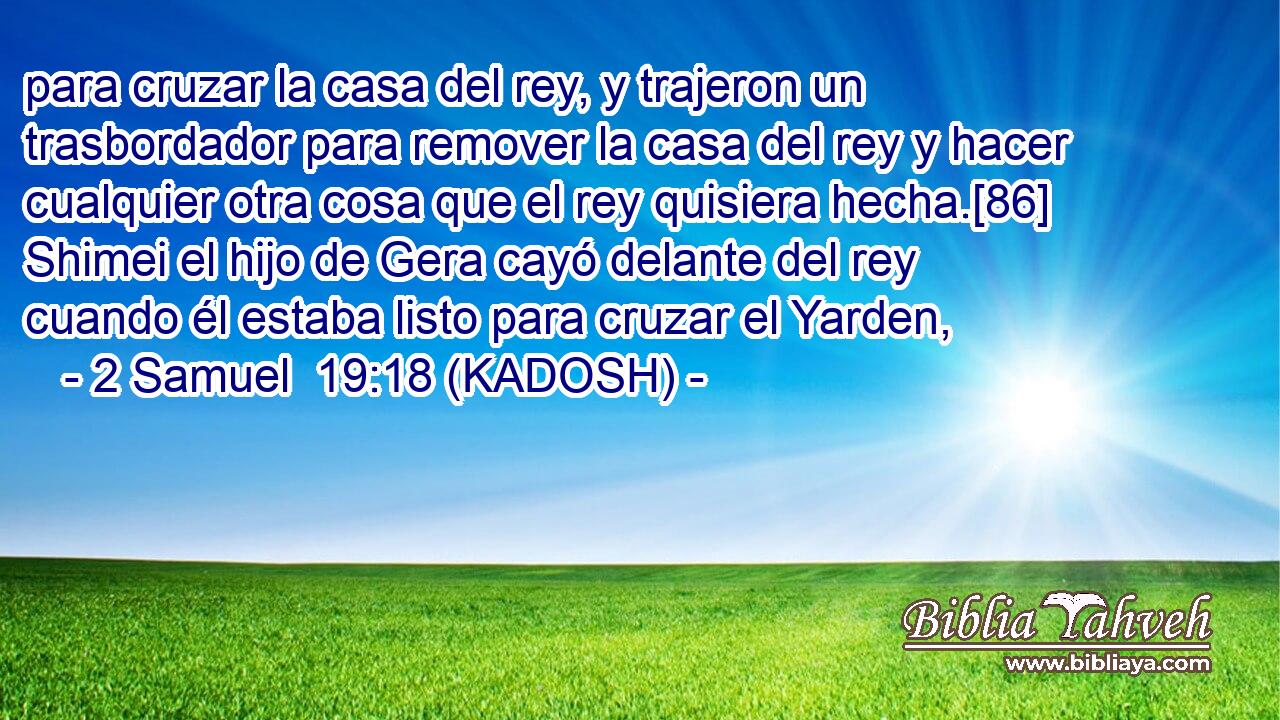 para cruzar la casa del rey, y trajeron un trasbordador para remover la casa del rey y hacer cualquier otra cosa que el rey quisiera hecha.[86] Shimei el hijo de Gera cayó delante del rey cuando él estaba listo para cruzar el Yarden, 