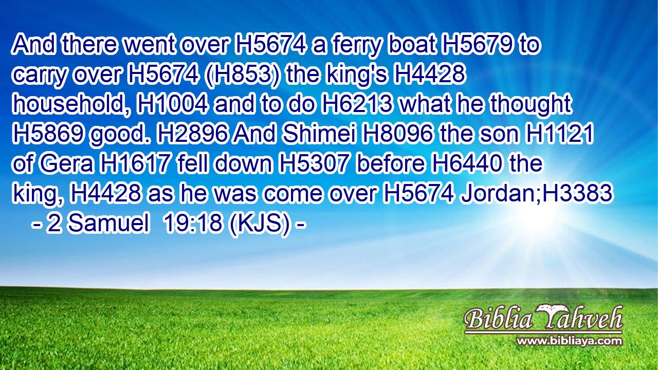 And there went over H5674 a ferry boat H5679 to carry over H5674 (H853) the king's H4428 household, H1004 and to do H6213 what he thought H5869 good. H2896 And Shimei H8096 the son H1121 of Gera H1617 fell down H5307 before H6440 the king, H4428 as he was come over H5674 Jordan;H3383