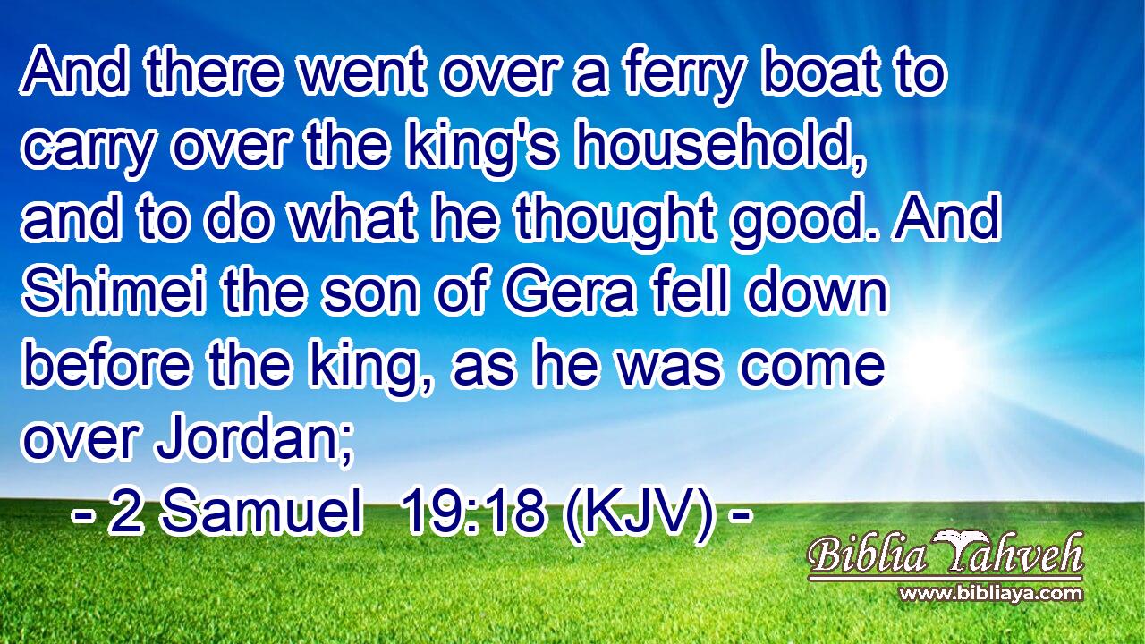 And there went over a ferry boat to carry over the king's household, and to do what he thought good. And Shimei the son of Gera fell down before the king, as he was come over Jordan;