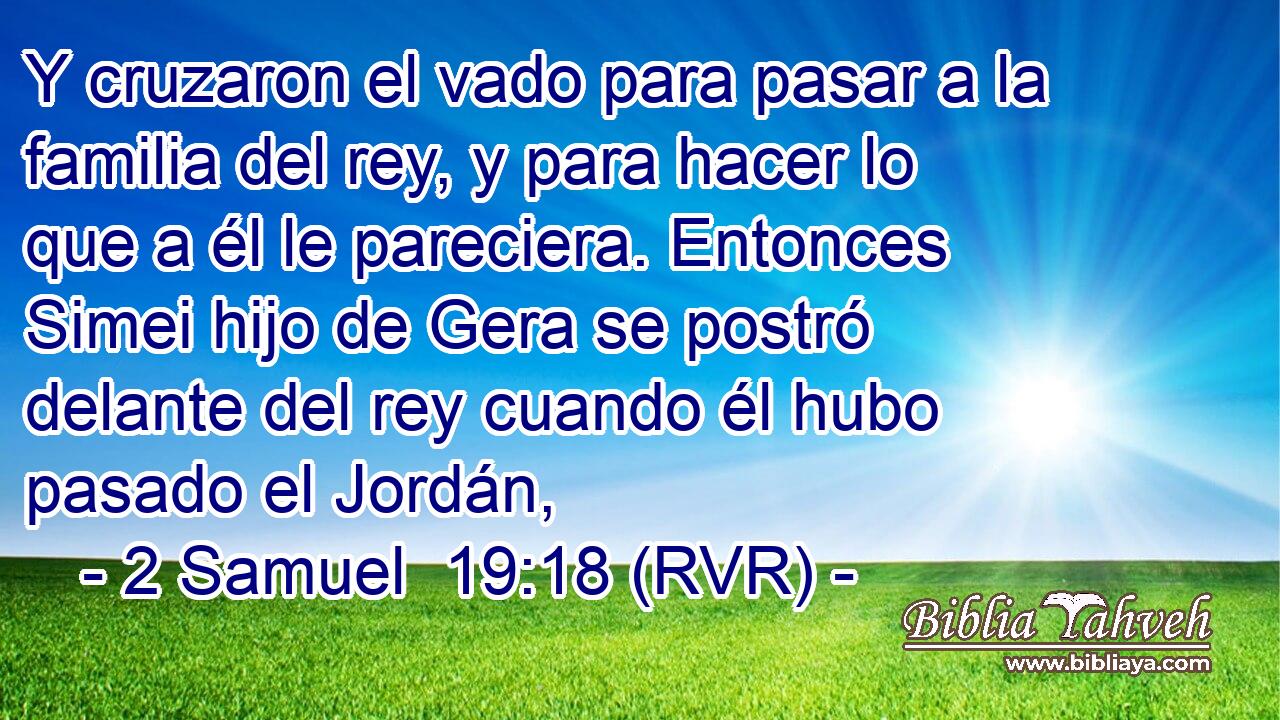 Y cruzaron el vado para pasar a la familia del rey, y para hacer lo que a él le pareciera. Entonces Simei hijo de Gera se postró delante del rey cuando él hubo pasado el Jordán,