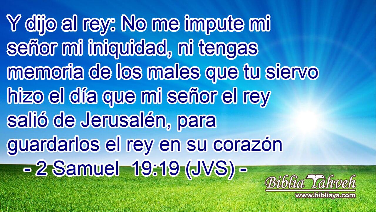 Y dijo al rey: No me impute mi señor mi iniquidad, ni tengas memoria de los males que tu siervo hizo el día que mi señor el rey salió de Jerusalén, para guardarlos el rey en su corazón