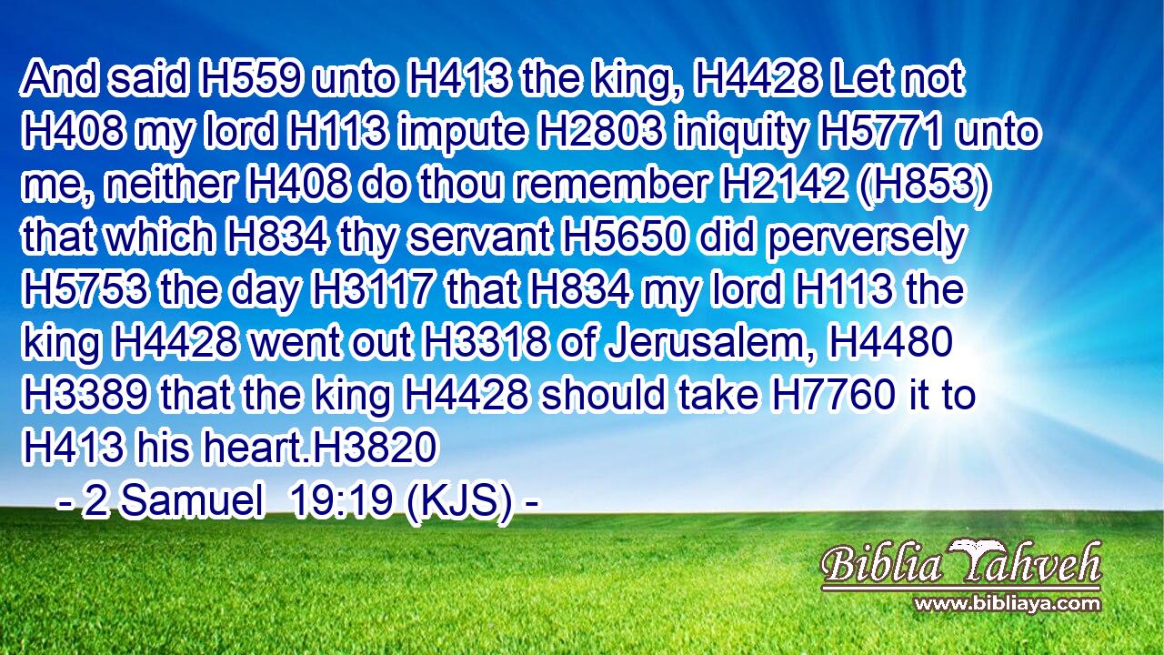 And said H559 unto H413 the king, H4428 Let not H408 my lord H113 impute H2803 iniquity H5771 unto me, neither H408 do thou remember H2142 (H853) that which H834 thy servant H5650 did perversely H5753 the day H3117 that H834 my lord H113 the king H4428 went out H3318 of Jerusalem, H4480  H3389 that the king H4428 should take H7760 it to H413 his heart.H3820