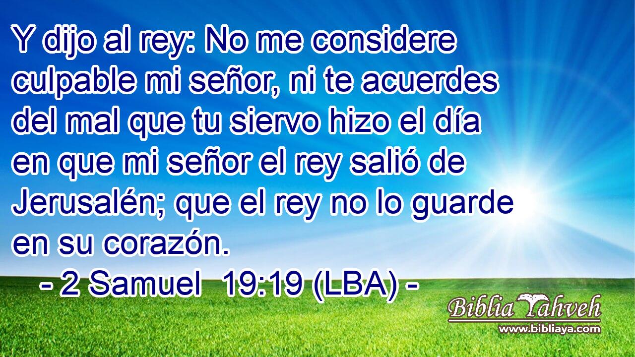 Y dijo al rey: No me considere culpable mi señor, ni te acuerdes del mal que tu siervo hizo el día en que mi señor el rey salió de Jerusalén; que el rey no lo guarde en su corazón.