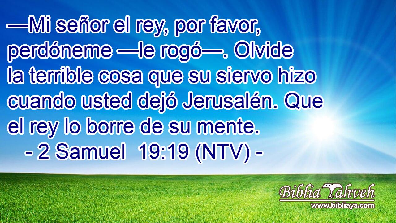 —Mi señor el rey, por favor, perdóneme —le rogó—. Olvide la terrible cosa que su siervo hizo cuando usted dejó Jerusalén. Que el rey lo borre de su mente.