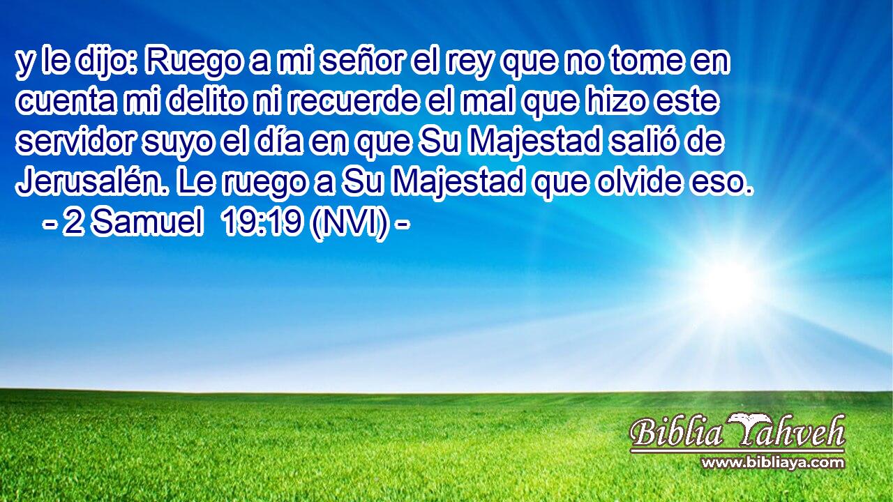  y le dijo: Ruego a mi señor el rey que no tome en cuenta mi delito ni recuerde el mal que hizo este servidor suyo el día en que Su Majestad salió de Jerusalén. Le ruego a Su Majestad que olvide eso. 