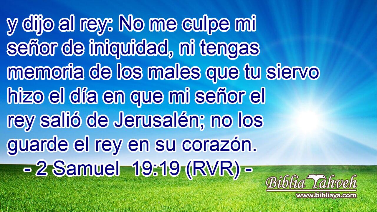 y dijo al rey: No me culpe mi señor de iniquidad, ni tengas memoria de los males que tu siervo hizo el día en que mi señor el rey salió de Jerusalén; no los guarde el rey en su corazón.