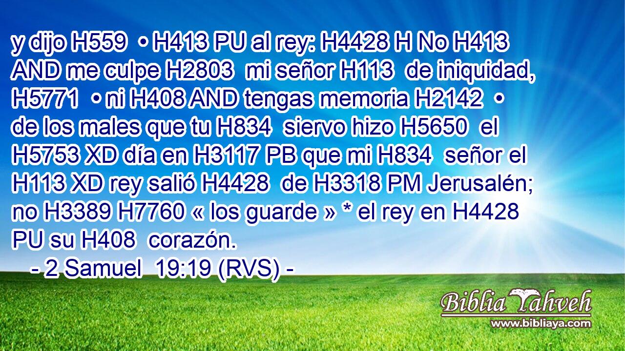 y dijo H559  • H413 PU al rey: H4428 H No H413 AND me culpe H2803  mi señor H113  de iniquidad, H5771  • ni H408 AND tengas memoria H2142  • de los males que tu H834  siervo hizo H5650  el H5753 XD día en H3117 PB que mi H834  señor el H113 XD rey salió H4428  de H3318 PM Jerusalén; no H3389 H7760 « los guarde » * el rey en H4428 PU su H408  corazón. 