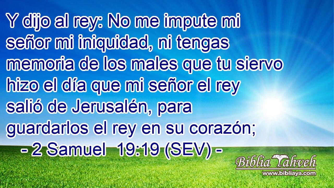 Y dijo al rey: No me impute mi señor mi iniquidad, ni tengas memoria de los males que tu siervo hizo el día que mi señor el rey salió de Jerusalén, para guardarlos el rey en su corazón;