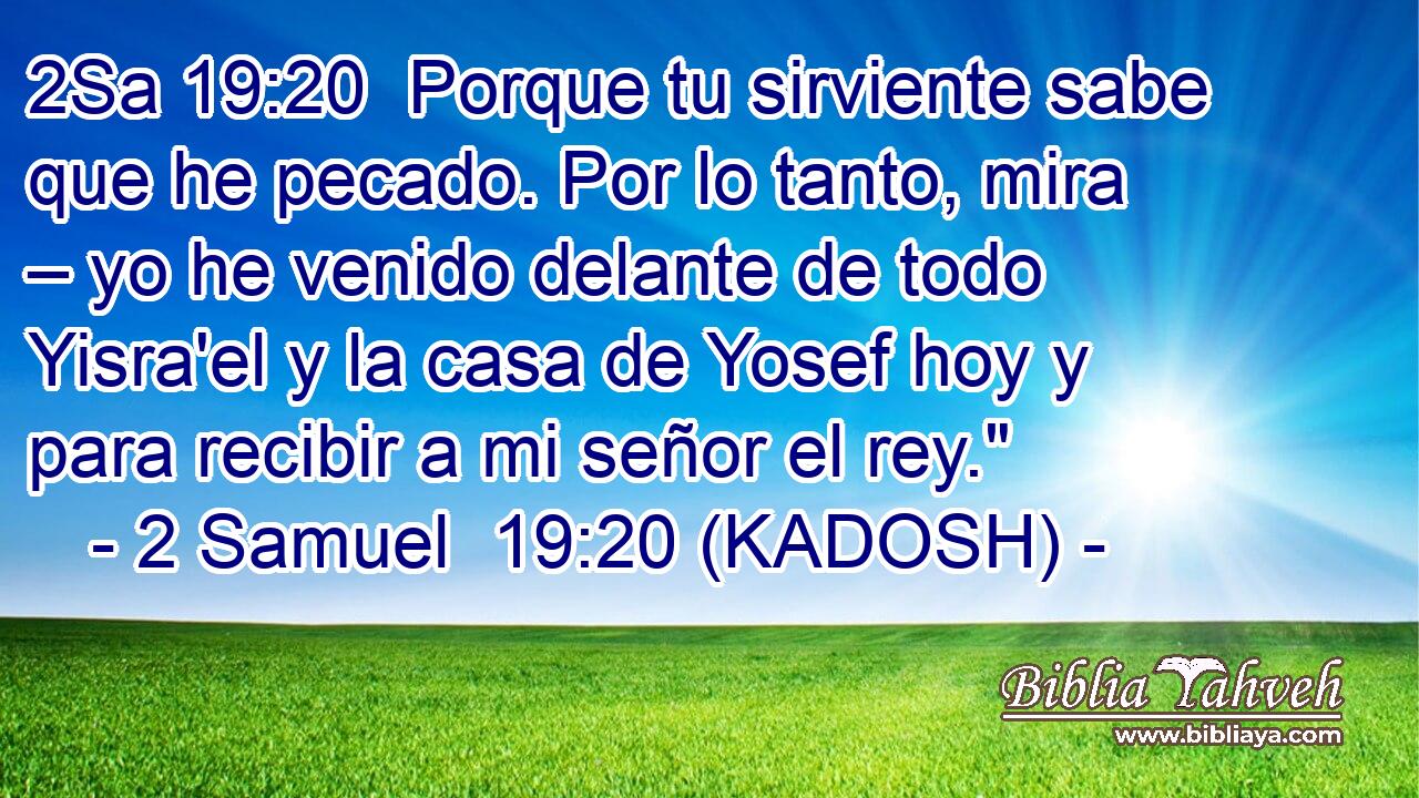 Porque tu sirviente sabe que he pecado. Por lo tanto, mira – yo he venido delante de todo Yisra'el y la casa de Yosef hoy y para recibir a mi señor el rey.