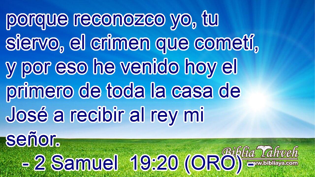  porque reconozco yo, tu siervo, el crimen que cometí, y por eso he venido hoy el primero de toda la casa de José a recibir al rey mi señor. 