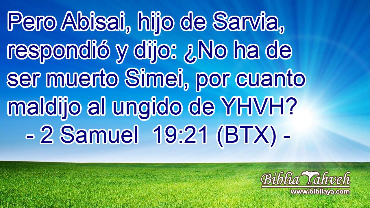 Pero Abisai, hijo de Sarvia, respondió y dijo: ¿No ha de ser muerto Simei, por cuanto maldijo al ungido de YHVH?