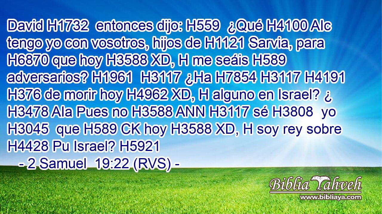 David H1732  entonces dijo: H559  ¿Qué H4100 AIc tengo yo con vosotros, hijos de H1121 Sarvia, para H6870 que hoy H3588 XD, H me seáis H589  adversarios? H1961  H3117 ¿Ha H7854 H3117 H4191 H376 de morir hoy H4962 XD, H alguno en Israel? ¿ H3478 AIa Pues no H3588 ANN H3117 sé H3808  yo H3045  que H589 CK hoy H3588 XD, H soy rey sobre H4428 Pu Israel? H5921  