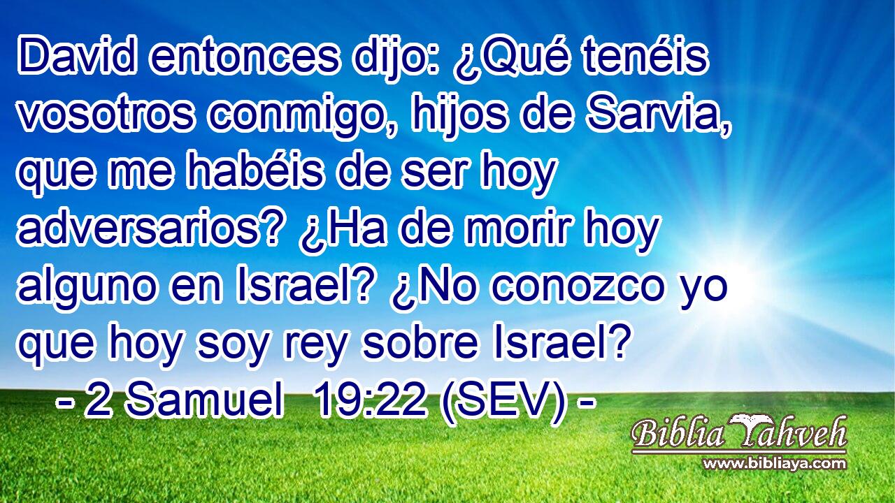 David entonces dijo: ¿Qué tenéis vosotros conmigo, hijos de Sarvia, que me habéis de ser hoy adversarios? ¿Ha de morir hoy alguno en Israel? ¿No conozco yo que hoy soy rey sobre Israel?