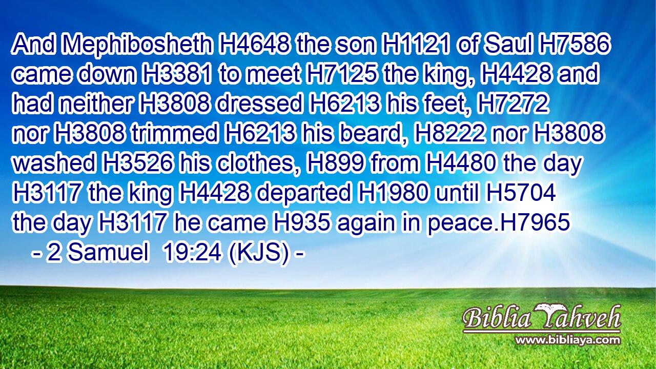 And Mephibosheth H4648 the son H1121 of Saul H7586 came down H3381 to meet H7125 the king, H4428 and had neither H3808 dressed H6213 his feet, H7272 nor H3808 trimmed H6213 his beard, H8222 nor H3808 washed H3526 his clothes, H899 from H4480 the day H3117 the king H4428 departed H1980 until H5704 the day H3117 he came H935 again in peace.H7965