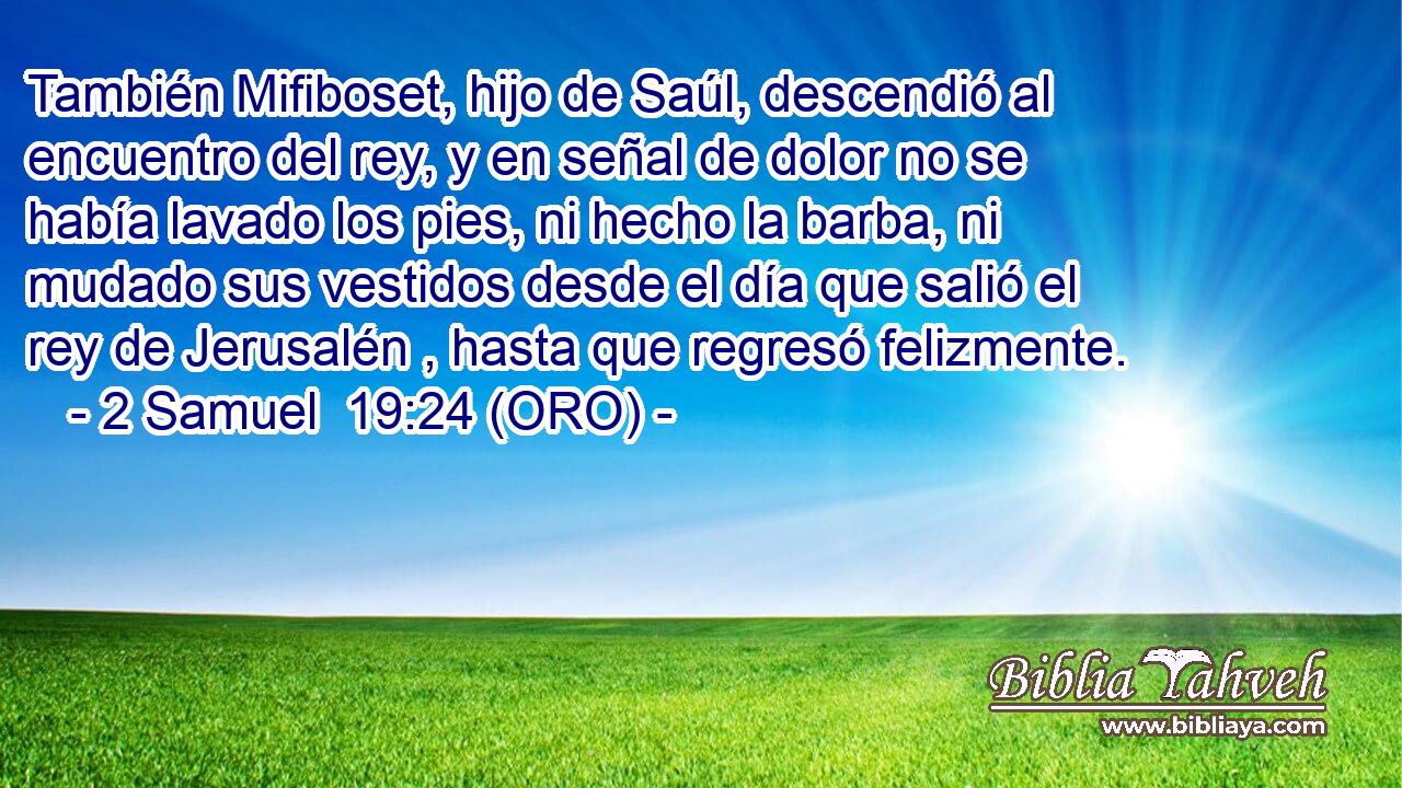  También Mifiboset, hijo de Saúl, descendió al encuentro del rey, y en señal de dolor no se había lavado los pies, ni hecho la barba, ni mudado sus vestidos desde el día que salió el rey de Jerusalén , hasta que regresó felizmente. 