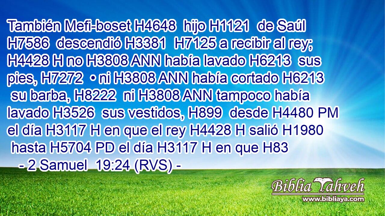 También Mefi-boset H4648  hijo H1121  de Saúl H7586  descendió H3381  H7125 a recibir al rey; H4428 H no H3808 ANN había lavado H6213  sus pies, H7272  • ni H3808 ANN había cortado H6213  su barba, H8222  ni H3808 ANN tampoco había lavado H3526  sus vestidos, H899  desde H4480 PM el día H3117 H en que el rey H4428 H salió H1980  hasta H5704 PD el día H3117 H en que H83