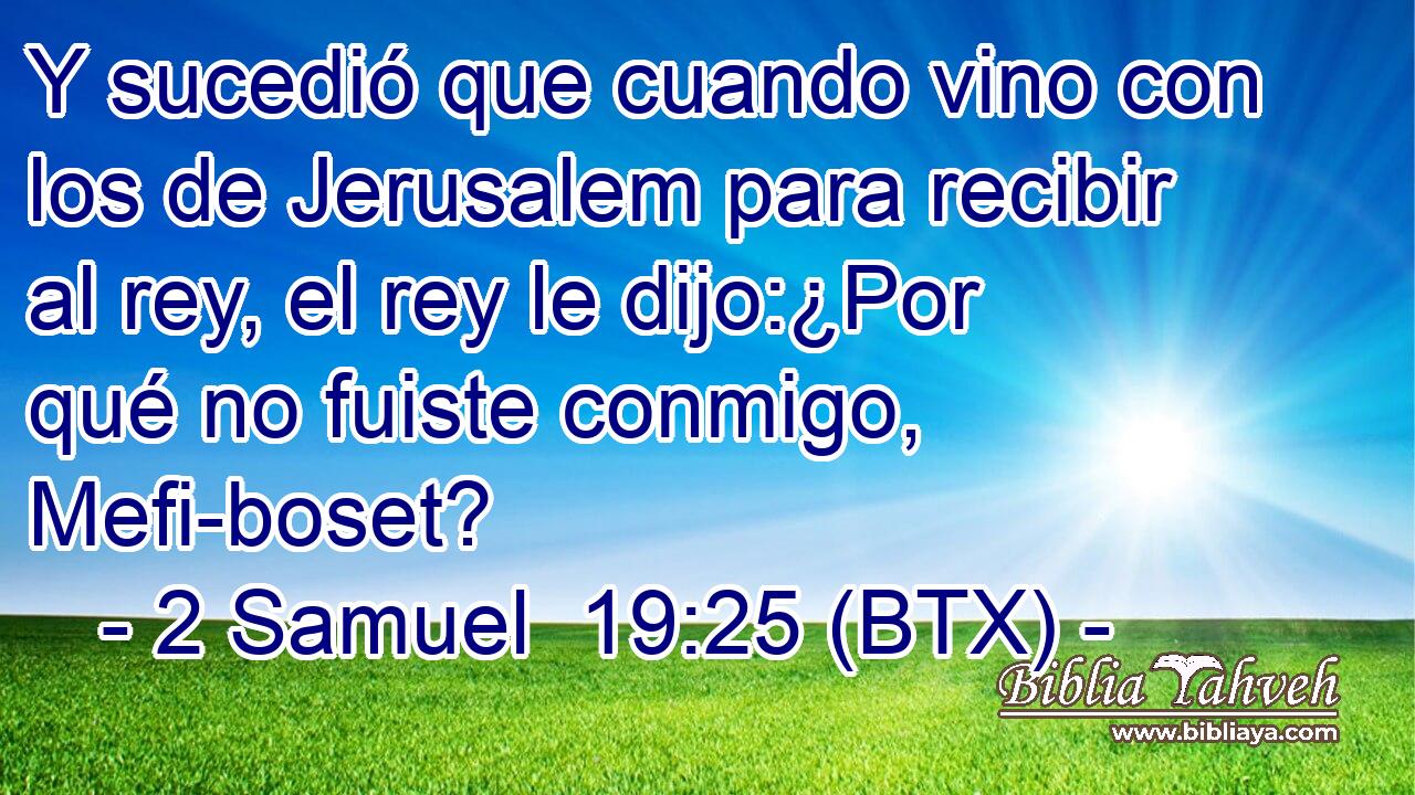 Y sucedió que cuando vino con los de Jerusalem para recibir al rey, el rey le dijo:¿Por qué no fuiste conmigo, Mefi-boset?