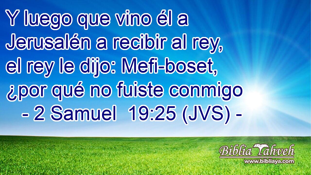 Y luego que vino él a Jerusalén a recibir al rey, el rey le dijo: Mefi-boset, ¿por qué no fuiste conmigo