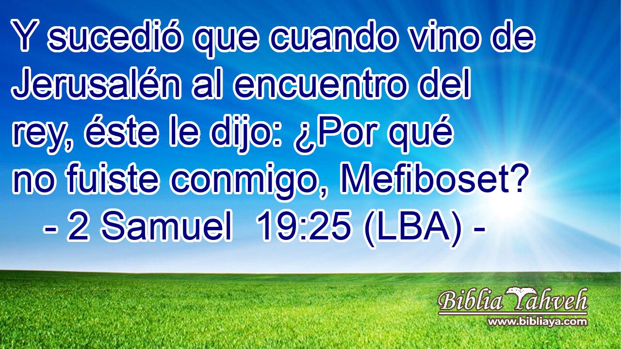 Y sucedió que cuando vino de Jerusalén al encuentro del rey, éste le dijo: ¿Por qué no fuiste conmigo, Mefiboset?