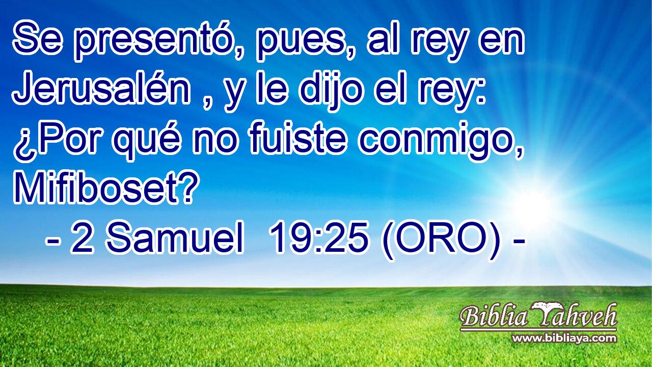  Se presentó, pues, al rey en Jerusalén , y le dijo el rey: ¿Por qué no fuiste conmigo, Mifiboset? 