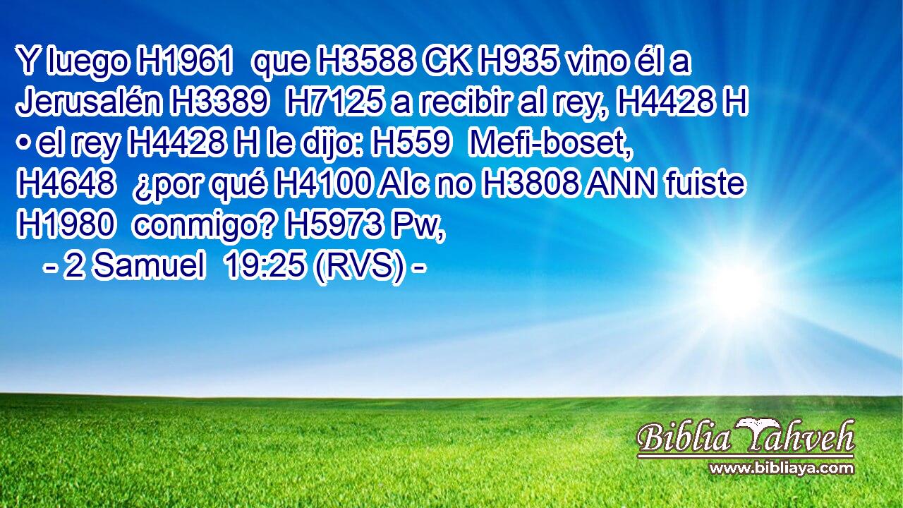 Y luego H1961  que H3588 CK H935 vino él a Jerusalén H3389  H7125 a recibir al rey, H4428 H • el rey H4428 H le dijo: H559  Mefi-boset, H4648  ¿por qué H4100 AIc no H3808 ANN fuiste H1980  conmigo? H5973 Pw,  