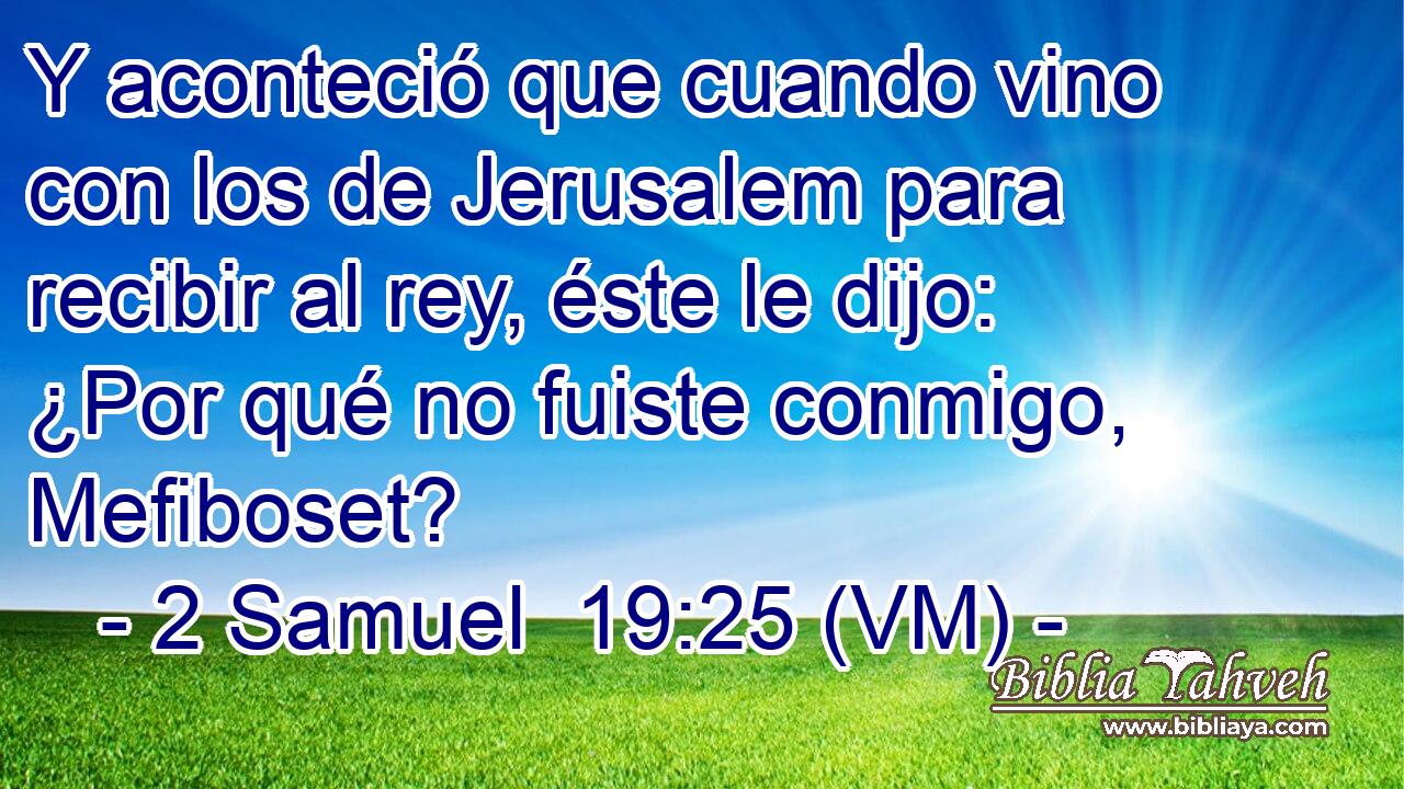  Y aconteció que cuando vino con los de Jerusalem para recibir al rey, éste le dijo: ¿Por qué no fuiste conmigo, Mefiboset? 