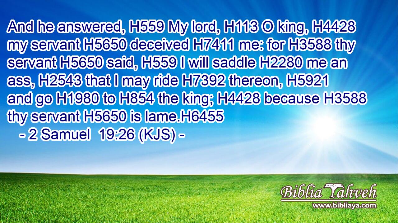 And he answered, H559 My lord, H113 O king, H4428 my servant H5650 deceived H7411 me: for H3588 thy servant H5650 said, H559 I will saddle H2280 me an ass, H2543 that I may ride H7392 thereon, H5921 and go H1980 to H854 the king; H4428 because H3588 thy servant H5650 is lame.H6455