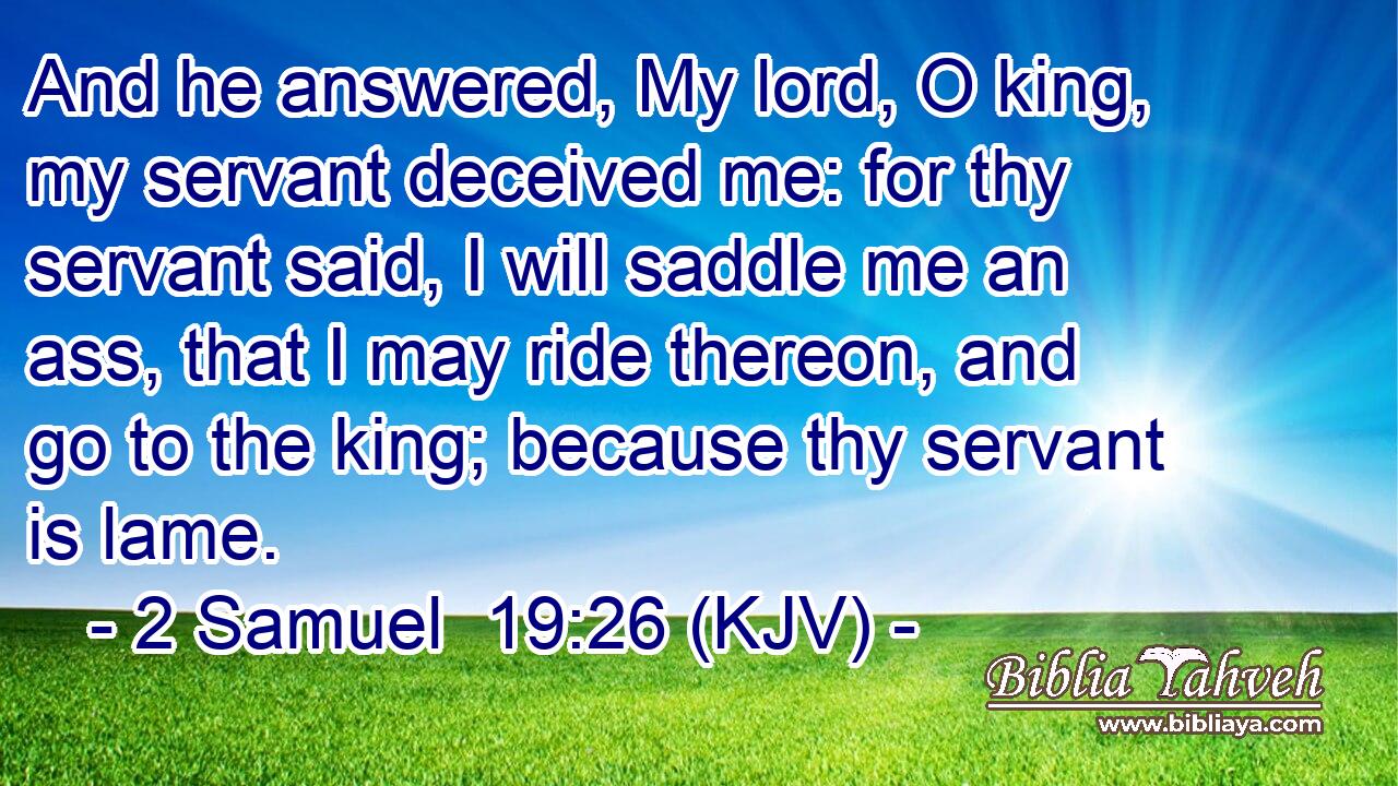 And he answered, My lord, O king, my servant deceived me: for thy servant said, I will saddle me an ass, that I may ride thereon, and go to the king; because thy servant is lame.