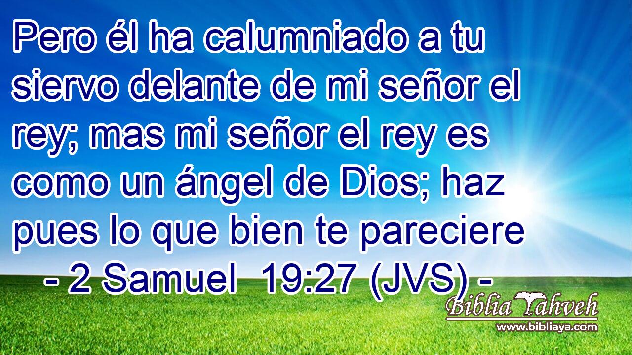 Pero él ha calumniado a tu siervo delante de mi señor el rey; mas mi señor el rey es como un ángel de Dios; haz pues lo que bien te pareciere