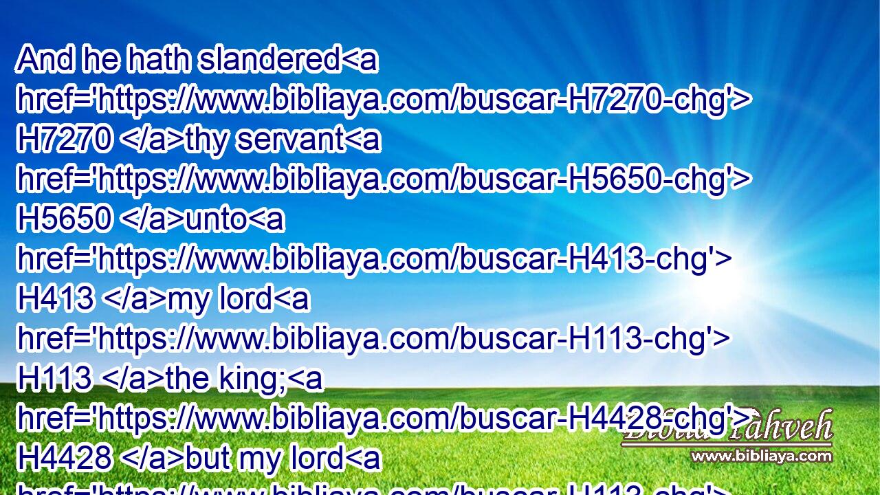 And he hath slandered H7270 thy servant H5650 unto H413 my lord H113 the king; H4428 but my lord H113 the king H4428 is as an angel H4397 of God: H430 do H6213 therefore what is good H2896 in thine eyes.H5869