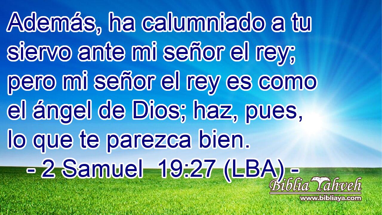 Además, ha calumniado a tu siervo ante mi señor el rey; pero mi señor el rey es como el ángel de Dios; haz, pues, lo que te parezca bien.