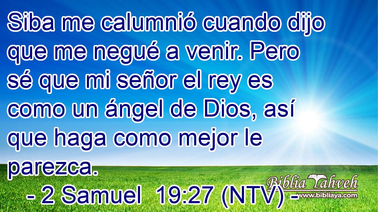 Siba me calumnió cuando dijo que me negué a venir. Pero sé que mi señor el rey es como un ángel de Dios, así que haga como mejor le parezca.