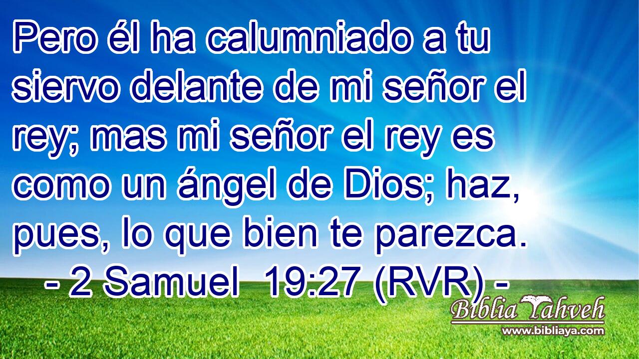 Pero él ha calumniado a tu siervo delante de mi señor el rey; mas mi señor el rey es como un ángel de Dios; haz, pues, lo que bien te parezca.