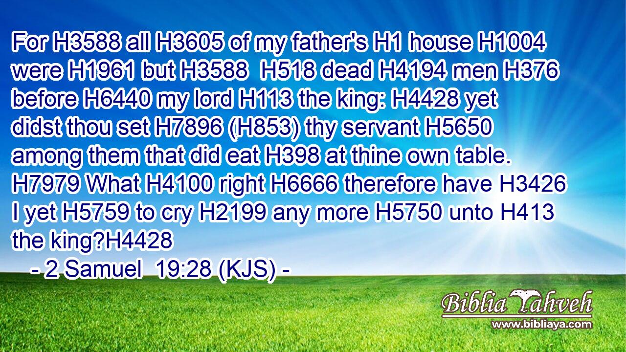 For H3588 all H3605 of my father's H1 house H1004 were H1961 but H3588  H518 dead H4194 men H376 before H6440 my lord H113 the king: H4428 yet didst thou set H7896 (H853) thy servant H5650 among them that did eat H398 at thine own table. H7979 What H4100 right H6666 therefore have H3426 I yet H5759 to cry H2199 any more H5750 unto H413 the king?H4428