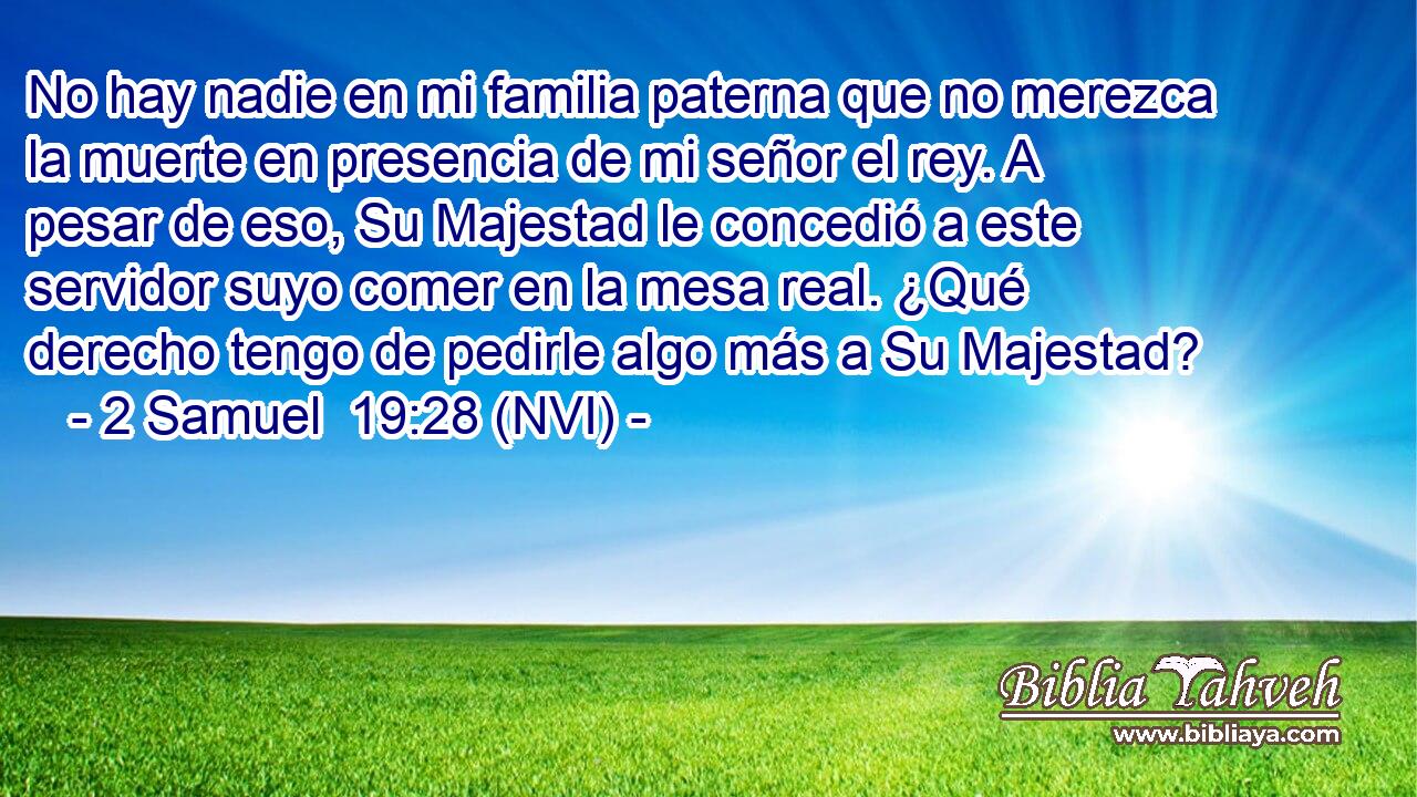  No hay nadie en mi familia paterna que no merezca la muerte en presencia de mi señor el rey. A pesar de eso, Su Majestad le concedió a este servidor suyo comer en la mesa real. ¿Qué derecho tengo de pedirle algo más a Su Majestad? 