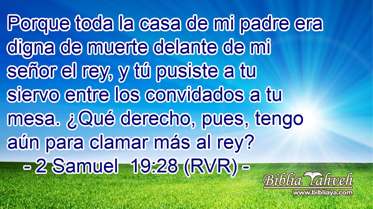 Porque toda la casa de mi padre era digna de muerte delante de mi señor el rey, y tú pusiste a tu siervo entre los convidados a tu mesa. ¿Qué derecho, pues, tengo aún para clamar más al rey?