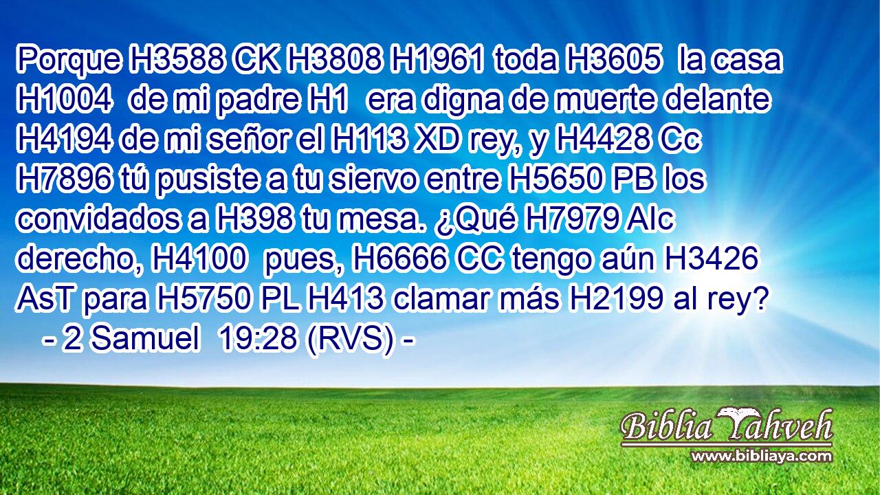 Porque H3588 CK H3808 H1961 toda H3605  la casa H1004  de mi padre H1  era digna de muerte delante H4194 de mi señor el H113 XD rey, y H4428 Cc H7896 tú pusiste a tu siervo entre H5650 PB los convidados a H398 tu mesa. ¿Qué H7979 AIc derecho, H4100  pues, H6666 CC tengo aún H3426 AsT para H5750 PL H413 clamar más H2199 al rey? 
