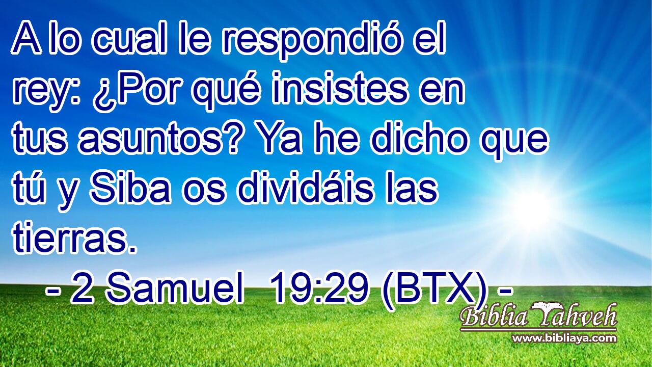 A lo cual le respondió el rey: ¿Por qué insistes en tus asuntos? Ya he dicho que tú y Siba os dividáis las tierras.