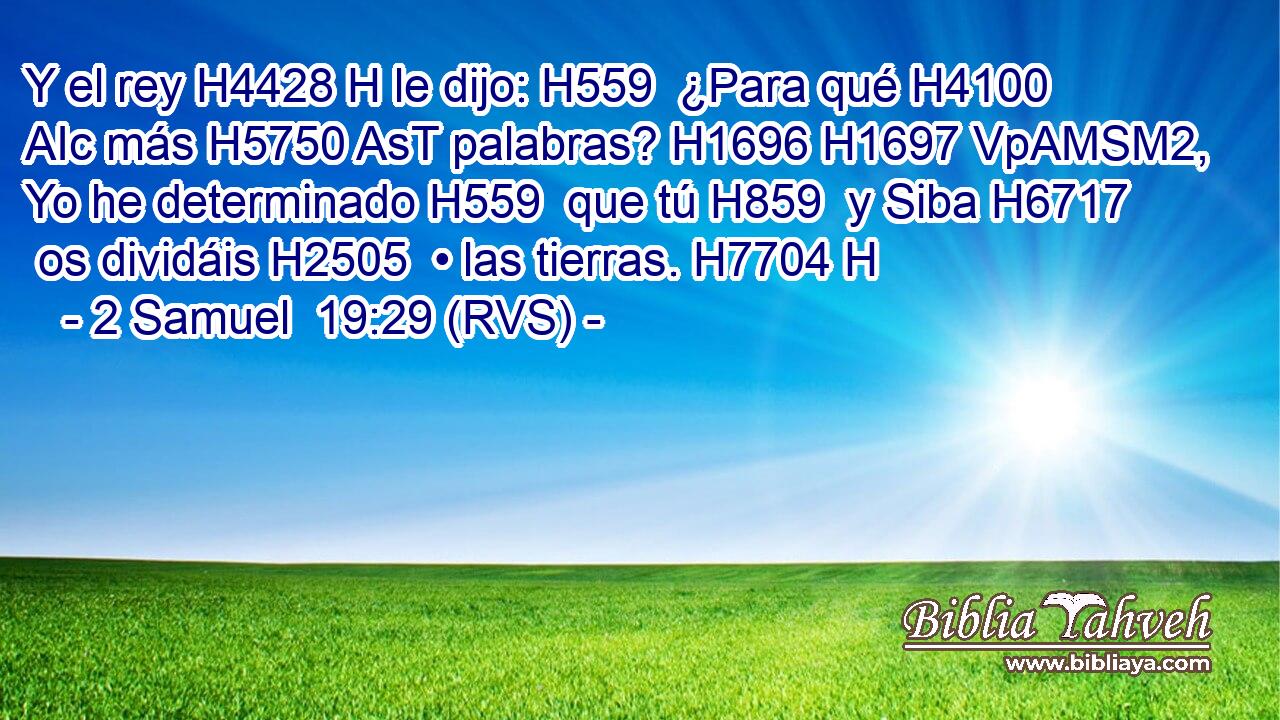 Y el rey H4428 H le dijo: H559  ¿Para qué H4100 AIc más H5750 AsT palabras? H1696 H1697 VpAMSM2,  Yo he determinado H559  que tú H859  y Siba H6717  os dividáis H2505  • las tierras. H7704 H 