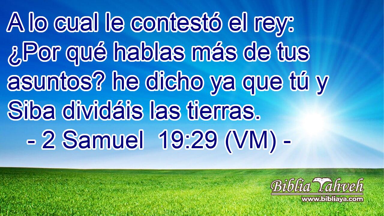  A lo cual le contestó el rey: ¿Por qué hablas más de tus asuntos? he dicho ya que tú y Siba dividáis las tierras. 