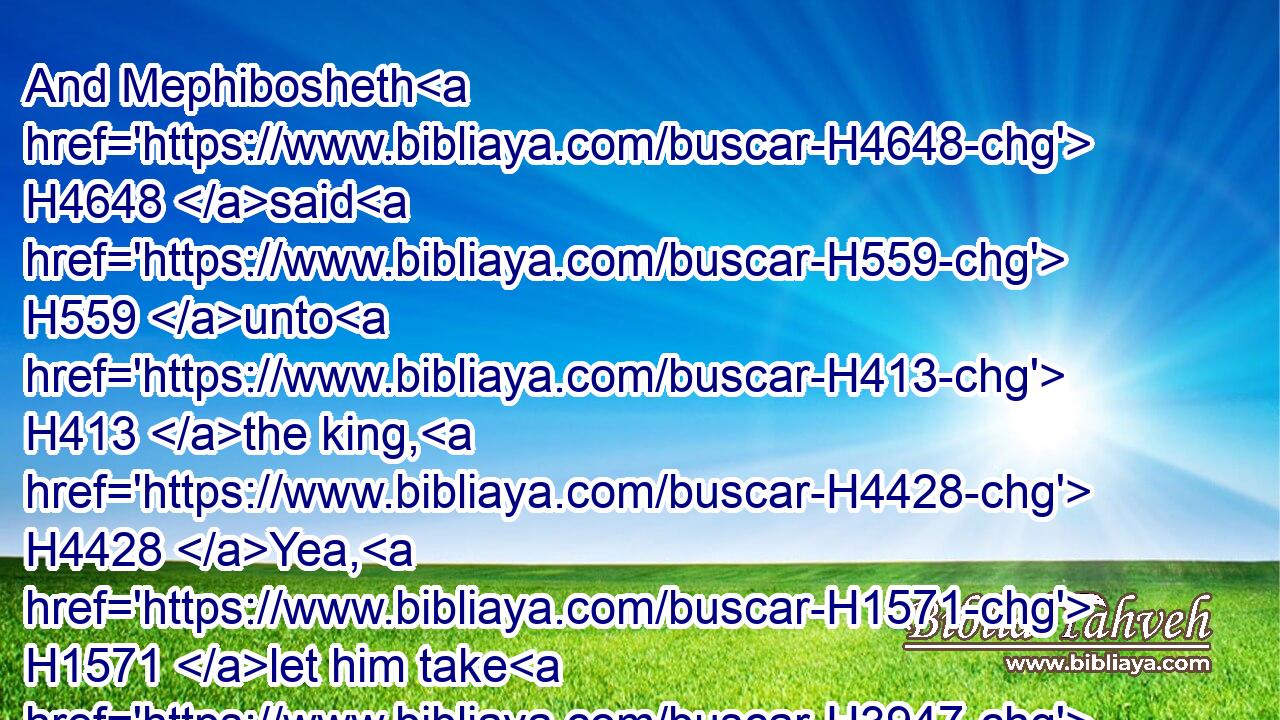 And Mephibosheth H4648 said H559 unto H413 the king, H4428 Yea, H1571 let him take H3947 (H853) all, H3605 forasmuch H310  H834 as my lord H113 the king H4428 is come again H935 in peace H7965 unto H413 his own house.H1004