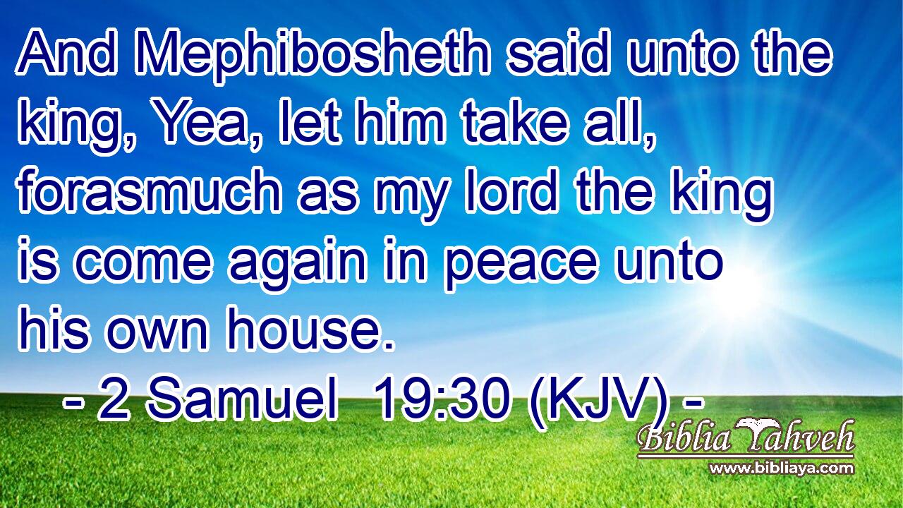 And Mephibosheth said unto the king, Yea, let him take all, forasmuch as my lord the king is come again in peace unto his own house.