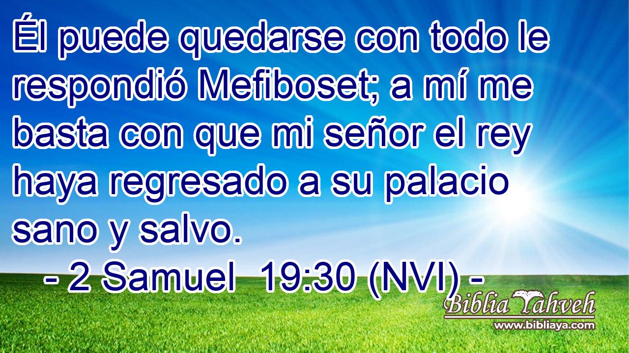  Él puede quedarse con todo le respondió Mefiboset; a mí me basta con que mi señor el rey haya regresado a su palacio sano y salvo. 