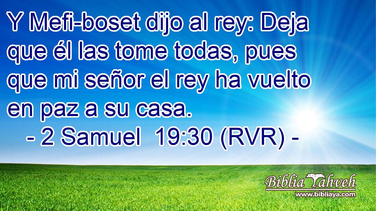 Y Mefi-boset dijo al rey: Deja que él las tome todas, pues que mi señor el rey ha vuelto en paz a su casa.