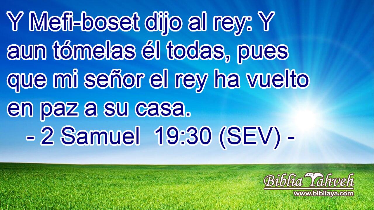 Y Mefi-boset dijo al rey: Y aun tómelas él todas, pues que mi señor el rey ha vuelto en paz a su casa.