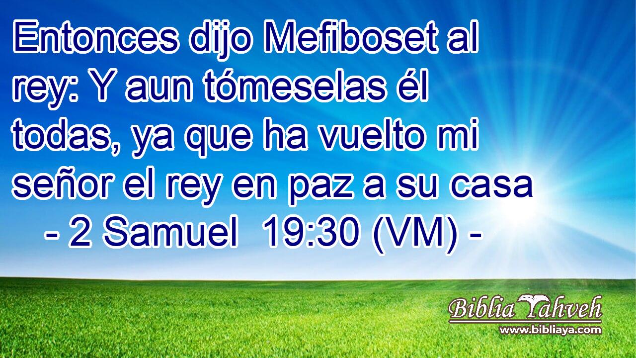  Entonces dijo Mefiboset al rey: Y aun tómeselas él todas, ya que ha vuelto mi señor el rey en paz a su casa 