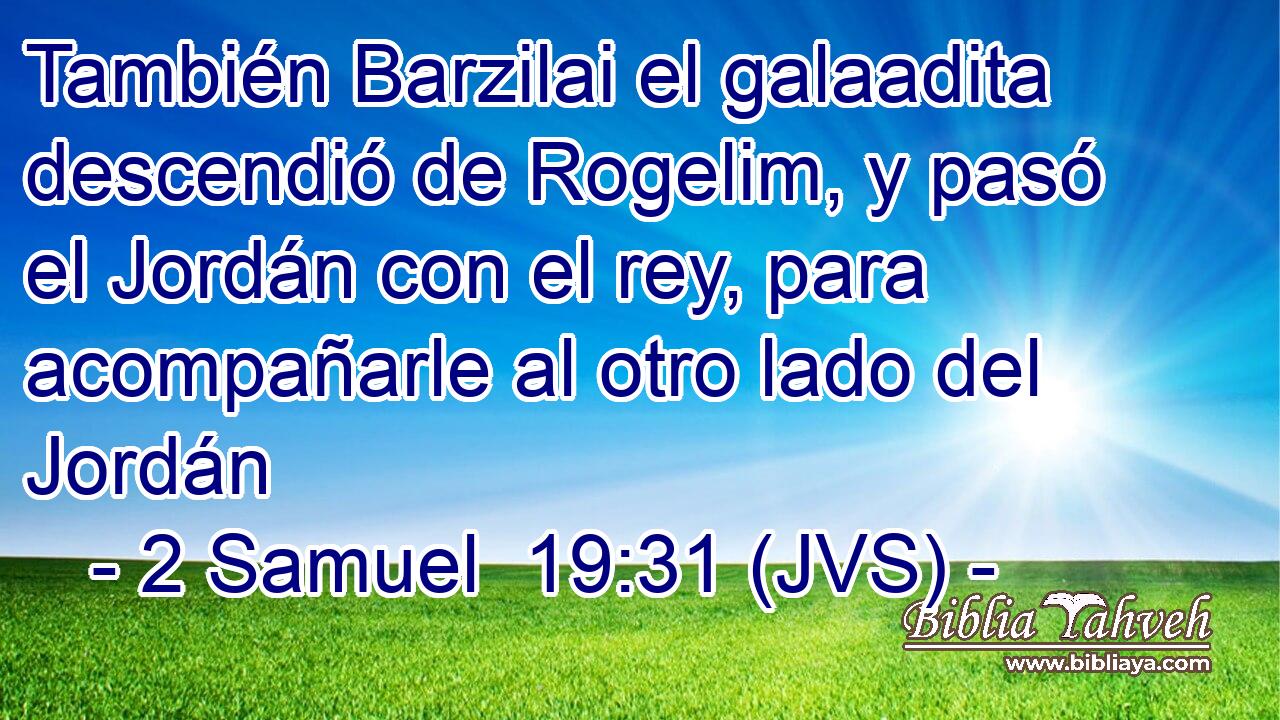 También Barzilai el galaadita descendió de Rogelim, y pasó el Jordán con el rey, para acompañarle al otro lado del Jordán