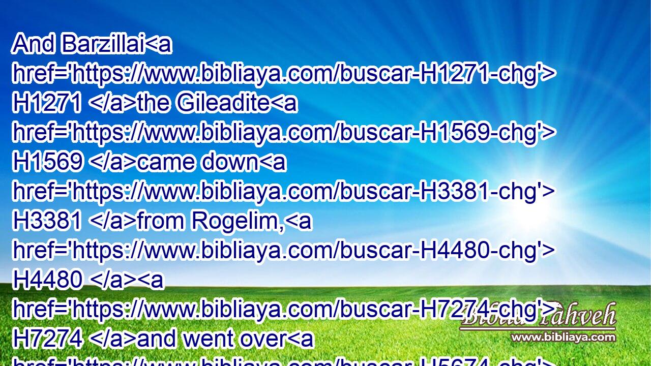 And Barzillai H1271 the Gileadite H1569 came down H3381 from Rogelim, H4480  H7274 and went over H5674 Jordan H3383 with H854 the king, H4428 to conduct him over H7971 (H853) Jordan.H3383