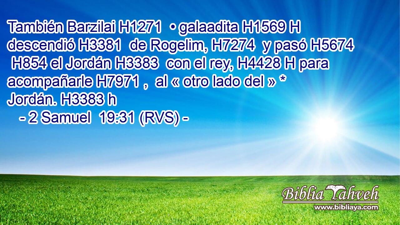 También Barzilai H1271  • galaadita H1569 H descendió H3381  de Rogelim, H7274  y pasó H5674  H854 el Jordán H3383  con el rey, H4428 H para acompañarle H7971 ,  al « otro lado del » * Jordán. H3383 h 