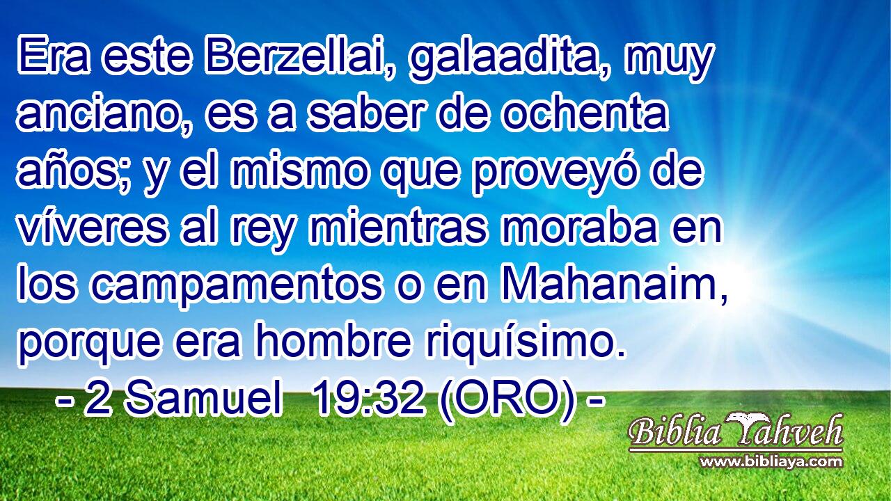  Era este Berzellai, galaadita, muy anciano, es a saber de ochenta años; y el mismo que proveyó de víveres al rey mientras moraba en los campamentos o en Mahanaim, porque era hombre riquísimo. 